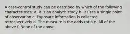 A case-control study can be described by which of the following characteristics: a. It is an analytic study b. It uses a single point of observation c. Exposure information is collected retrospectively d. The measure is the odds ratio e. All of the above f. None of the above