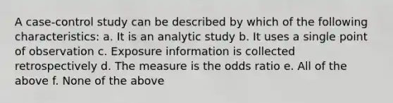 A case-control study can be described by which of the following characteristics: a. It is an analytic study b. It uses a single point of observation c. Exposure information is collected retrospectively d. The measure is the odds ratio e. All of the above f. None of the above