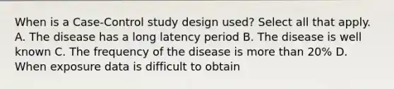 When is a Case-Control study design used? Select all that apply. A. The disease has a long latency period B. The disease is well known C. The frequency of the disease is more than 20% D. When exposure data is difficult to obtain