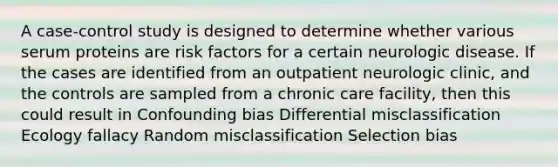 A case-control study is designed to determine whether various serum proteins are risk factors for a certain neurologic disease. If the cases are identified from an outpatient neurologic clinic, and the controls are sampled from a chronic care facility, then this could result in Confounding bias Differential misclassification Ecology fallacy Random misclassification Selection bias