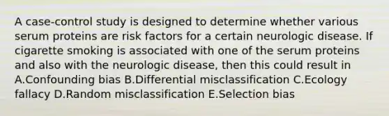 A case-control study is designed to determine whether various serum proteins are risk factors for a certain neurologic disease. If cigarette smoking is associated with one of the serum proteins and also with the neurologic disease, then this could result in A.Confounding bias B.Differential misclassification C.Ecology fallacy D.Random misclassification E.Selection bias