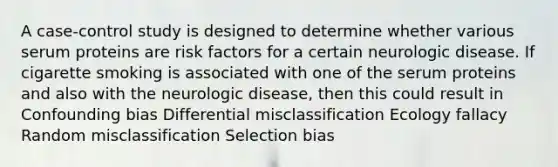 A case-control study is designed to determine whether various serum proteins are risk factors for a certain neurologic disease. If cigarette smoking is associated with one of the serum proteins and also with the neurologic disease, then this could result in Confounding bias Differential misclassification Ecology fallacy Random misclassification Selection bias