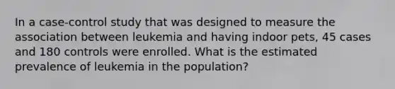 In a case-control study that was designed to measure the association between leukemia and having indoor pets, 45 cases and 180 controls were enrolled. What is the estimated prevalence of leukemia in the population?