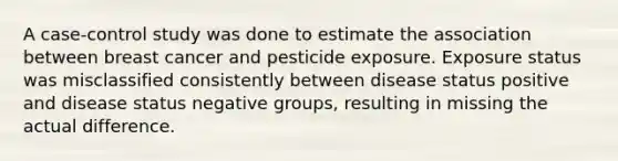 A case-control study was done to estimate the association between breast cancer and pesticide exposure. Exposure status was misclassified consistently between disease status positive and disease status negative groups, resulting in missing the actual difference.