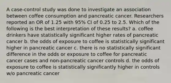 A case-control study was done to investigate an association between coffee consumption and pancreatic cancer. Researchers reported an OR of 1.25 with 95% CI of 0.25 to 2.5. Which of the following is the best interpretation of these results? a. coffee drinkers have statistically significant higher rates of pancreatic cancer b. the odds of exposure to coffee is statistically significant higher in pancreatic cancer c. there is no statistically significant difference in the odds or exposure to coffee for pancreatic cancer cases and non-pancreatic cancer controls d. the odds of exposure to coffee is statistically significantly higher in controls w/o pancreatic cancer