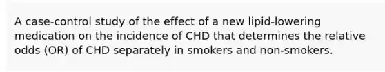 A case-control study of the effect of a new lipid-lowering medication on the incidence of CHD that determines the relative odds (OR) of CHD separately in smokers and non-smokers.