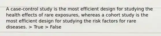 A case-control study is the most efficient design for studying the health effects of rare exposures, whereas a cohort study is the most efficient design for studying the risk factors for rare diseases. > True > False