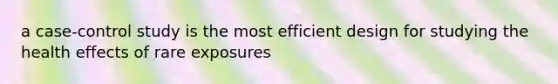 a case-control study is the most efficient design for studying the health effects of rare exposures