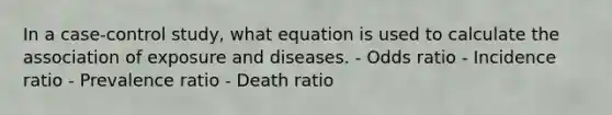 In a case-control study, what equation is used to calculate the association of exposure and diseases. - Odds ratio - Incidence ratio - Prevalence ratio - Death ratio