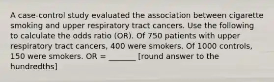 A case-control study evaluated the association between cigarette smoking and upper respiratory tract cancers. Use the following to calculate the odds ratio (OR). Of 750 patients with upper respiratory tract cancers, 400 were smokers. Of 1000 controls, 150 were smokers. OR = _______ [round answer to the hundredths]