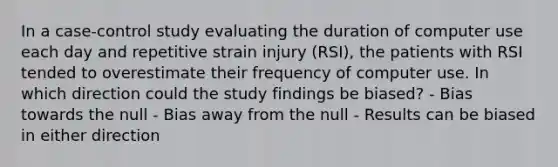 In a case-control study evaluating the duration of computer use each day and repetitive strain injury (RSI), the patients with RSI tended to overestimate their frequency of computer use. In which direction could the study findings be biased? - Bias towards the null - Bias away from the null - Results can be biased in either direction