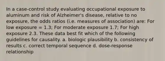 In a case-control study evaluating occupational exposure to aluminum and risk of Alzheimer's disease, relative to no exposure, the odds ratios (i.e. measures of association) are: For low exposure = 1.3; For moderate exposure 1.7; For high exposure 2.3. These data best fit which of the following guidelines for causality. a. biologic plausibility b. consistency of results c. correct temporal sequence d. dose-response relationship