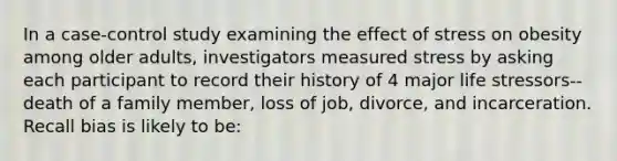 In a case-control study examining the effect of stress on obesity among older adults, investigators measured stress by asking each participant to record their history of 4 major life stressors--death of a family member, loss of job, divorce, and incarceration. Recall bias is likely to be: