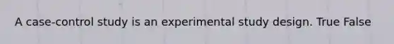 A case-control study is an experimental study design. True False