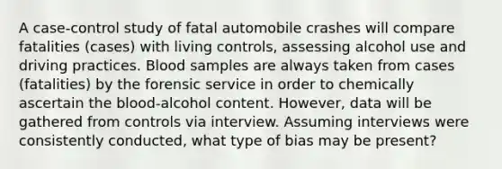 A case-control study of fatal automobile crashes will compare fatalities (cases) with living controls, assessing alcohol use and driving practices. Blood samples are always taken from cases (fatalities) by the forensic service in order to chemically ascertain the blood-alcohol content. However, data will be gathered from controls via interview. Assuming interviews were consistently conducted, what type of bias may be present?