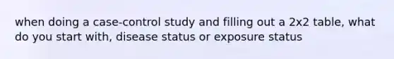 when doing a case-control study and filling out a 2x2 table, what do you start with, disease status or exposure status