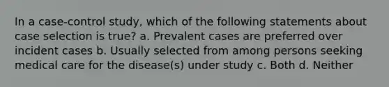 In a case-control study, which of the following statements about case selection is true? a. Prevalent cases are preferred over incident cases b. Usually selected from among persons seeking medical care for the disease(s) under study c. Both d. Neither