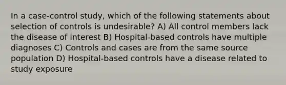 In a case-control study, which of the following statements about selection of controls is undesirable? A) All control members lack the disease of interest B) Hospital-based controls have multiple diagnoses C) Controls and cases are from the same source population D) Hospital-based controls have a disease related to study exposure