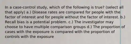 In a case-control study, which of the following is true? (select all that apply) a.) Disease rates are compared for people with the factor of interest and for people without the factor of interest. b.) Recall bias is a potential problem. c.) The investigator may choose to have multiple comparison groups d.) The proportion of cases with the exposure is compared with the proportion of controls with the exposure