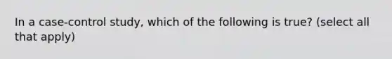 In a case-control study, which of the following is true? (select all that apply)