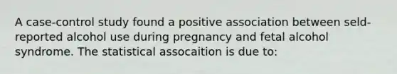 A case-control study found a positive association between seld-reported alcohol use during pregnancy and fetal alcohol syndrome. The statistical assocaition is due to: