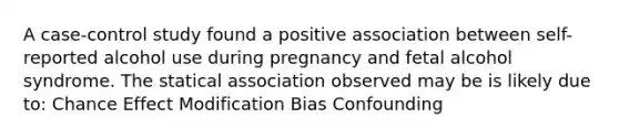 A case-control study found a positive association between self-reported alcohol use during pregnancy and fetal alcohol syndrome. The statical association observed may be is likely due to: Chance Effect Modification Bias Confounding