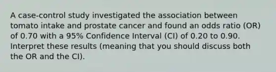 A case-control study investigated the association between tomato intake and prostate cancer and found an odds ratio (OR) of 0.70 with a 95% Confidence Interval (CI) of 0.20 to 0.90. Interpret these results (meaning that you should discuss both the OR and the CI).