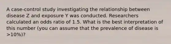 A case-control study investigating the relationship between disease Z and exposure Y was conducted. Researchers calculated an odds ratio of 1.5. What is the best interpretation of this number (you can assume that the prevalence of disease is >10%)?