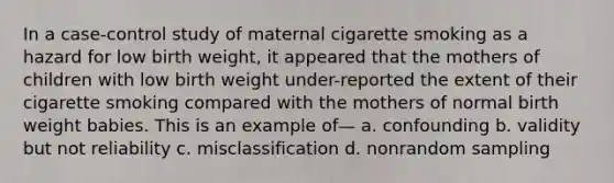 In a case-control study of maternal cigarette smoking as a hazard for low birth weight, it appeared that the mothers of children with low birth weight under-reported the extent of their cigarette smoking compared with the mothers of normal birth weight babies. This is an example of— a. confounding b. validity but not reliability c. misclassification d. nonrandom sampling