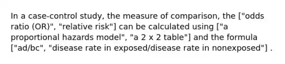 In a case-control study, the measure of comparison, the ["odds ratio (OR)", "relative risk"] can be calculated using ["a proportional hazards model", "a 2 x 2 table"] and the formula ["ad/bc", "disease rate in exposed/disease rate in nonexposed"] .