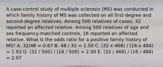 A case-control study of multiple sclerosis (MS) was conducted in which family history of MS was collected on all first-degree and second-degree relatives. Among 500 relatives of cases, 32 reported an affected relative. Among 500 relatives of age and sex frequency-matched controls, 16 reported an affected relative. What is the odds ratio for a positive family history of MS? A. 32/48 = 0.67 B. 48 / 32 = 1.50 C. (32 x 468) / (16 x 484) = 1.93 D. (32 / 500) / (16 / 500) = 2.00 E. (32 / 468) / (16 / 484) = 2.07