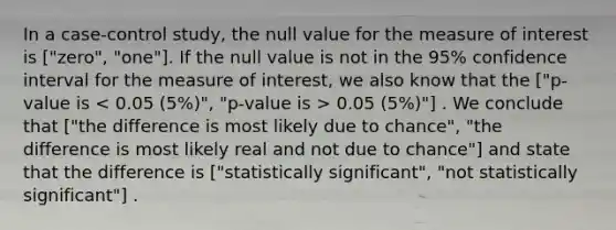 In a case-control study, the null value for the measure of interest is ["zero", "one"]. If the null value is not in the 95% confidence interval for the measure of interest, we also know that the ["p-value is 0.05 (5%)"] . We conclude that ["the difference is most likely due to chance", "the difference is most likely real and not due to chance"] and state that the difference is ["statistically significant", "not statistically significant"] .