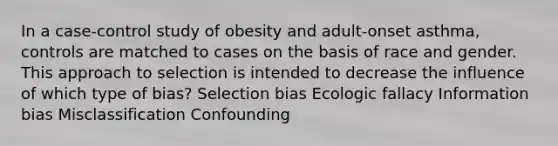 In a case-control study of obesity and adult-onset asthma, controls are matched to cases on the basis of race and gender. This approach to selection is intended to decrease the influence of which type of bias? Selection bias Ecologic fallacy Information bias Misclassification Confounding