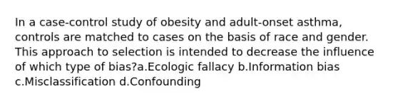 In a case-control study of obesity and adult-onset asthma, controls are matched to cases on the basis of race and gender. This approach to selection is intended to decrease the influence of which type of bias?a.Ecologic fallacy b.Information bias c.Misclassification d.Confounding