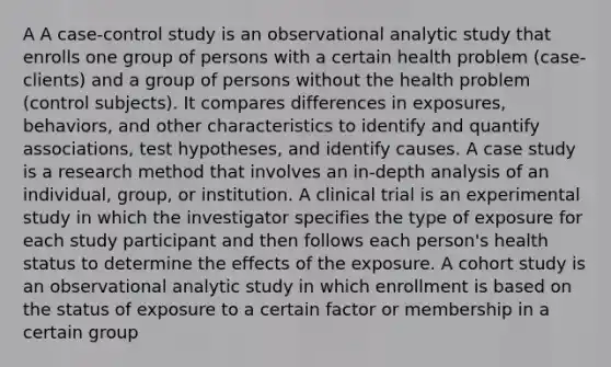 A A case-control study is an observational analytic study that enrolls one group of persons with a certain health problem (case-clients) and a group of persons without the health problem (control subjects). It compares differences in exposures, behaviors, and other characteristics to identify and quantify associations, test hypotheses, and identify causes. A case study is a research method that involves an in-depth analysis of an individual, group, or institution. A clinical trial is an experimental study in which the investigator specifies the type of exposure for each study participant and then follows each person's health status to determine the effects of the exposure. A cohort study is an observational analytic study in which enrollment is based on the status of exposure to a certain factor or membership in a certain group