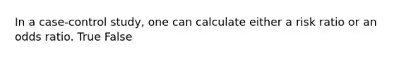 In a case-control study, one can calculate either a risk ratio or an odds ratio. True False