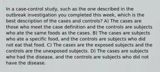 In a case-control study, such as the one described in the outbreak investigation you completed this week, which is the best description of the cases and controls? A) The cases are those who meet the case definition and the controls are subjects who ate the same foods as the cases. B) The cases are subjects who ate a specific food, and the controls are subjects who did not eat that food. C) The cases are the exposed subjects and the controls are the unexposed subjects. D) The cases are subjects who had the disease, and the controls are subjects who did not have the disease.