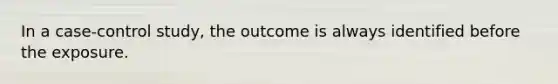 In a case-control study, the outcome is always identified before the exposure.