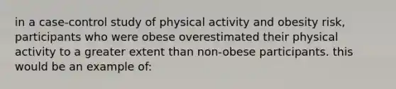 in a case-control study of physical activity and obesity risk, participants who were obese overestimated their physical activity to a greater extent than non-obese participants. this would be an example of: