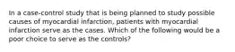 In a case‐control study that is being planned to study possible causes of myocardial infarction, patients with myocardial infarction serve as the cases. Which of the following would be a poor choice to serve as the controls?