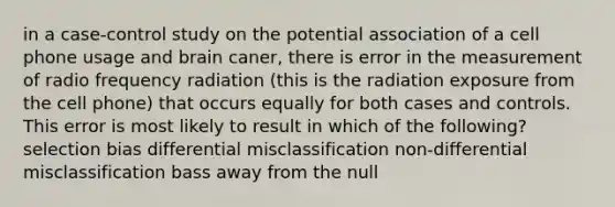 in a case-control study on the potential association of a cell phone usage and brain caner, there is error in the measurement of radio frequency radiation (this is the radiation exposure from the cell phone) that occurs equally for both cases and controls. This error is most likely to result in which of the following? selection bias differential misclassification non-differential misclassification bass away from the null