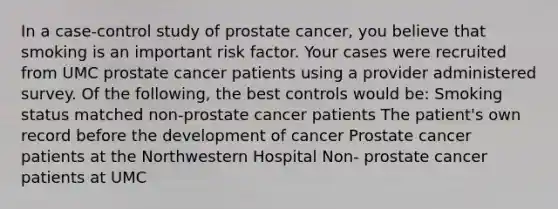 In a case-control study of prostate cancer, you believe that smoking is an important risk factor. Your cases were recruited from UMC prostate cancer patients using a provider administered survey. Of the following, the best controls would be: Smoking status matched non-prostate cancer patients The patient's own record before the development of cancer Prostate cancer patients at the Northwestern Hospital Non- prostate cancer patients at UMC