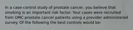 In a case-control study of prostate cancer, you believe that smoking is an important risk factor. Your cases were recruited from UMC prostate cancer patients using a provider administered survey. Of the following the best controls would be: