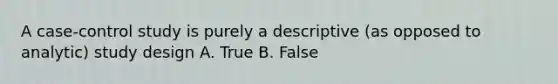 A case-control study is purely a descriptive (as opposed to analytic) study design A. True B. False