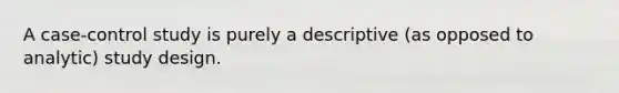 A case-control study is purely a descriptive (as opposed to analytic) study design.