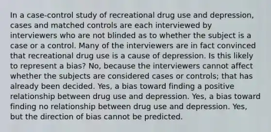 In a case-control study of recreational drug use and depression, cases and matched controls are each interviewed by interviewers who are not blinded as to whether the subject is a case or a control. Many of the interviewers are in fact convinced that recreational drug use is a cause of depression. Is this likely to represent a bias? No, because the interviewers cannot affect whether the subjects are considered cases or controls; that has already been decided. Yes, a bias toward finding a positive relationship between drug use and depression. Yes, a bias toward finding no relationship between drug use and depression. Yes, but the direction of bias cannot be predicted.