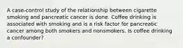 A case-control study of the relationship between cigarette smoking and pancreatic cancer is done. Coffee drinking is associated with smoking and is a risk factor for pancreatic cancer among both smokers and nonsmokers. Is coffee drinking a confounder?