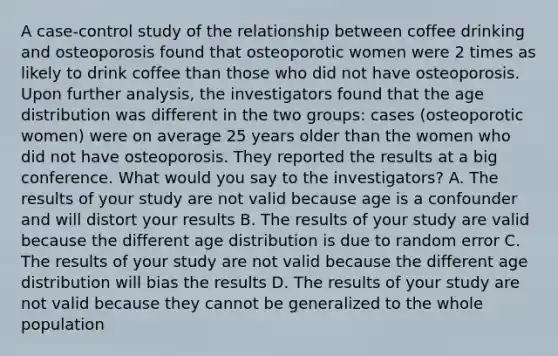 A case-control study of the relationship between coffee drinking and osteoporosis found that osteoporotic women were 2 times as likely to drink coffee than those who did not have osteoporosis. Upon further analysis, the investigators found that the age distribution was different in the two groups: cases (osteoporotic women) were on average 25 years older than the women who did not have osteoporosis. They reported the results at a big conference. What would you say to the investigators? A. The results of your study are not valid because age is a confounder and will distort your results B. The results of your study are valid because the different age distribution is due to random error C. The results of your study are not valid because the different age distribution will bias the results D. The results of your study are not valid because they cannot be generalized to the whole population