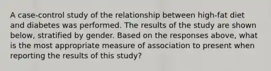 A case-control study of the relationship between high-fat diet and diabetes was performed. The results of the study are shown below, stratified by gender. Based on the responses above, what is the most appropriate measure of association to present when reporting the results of this study?