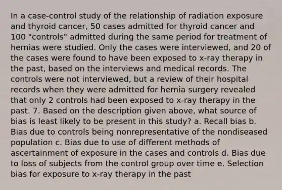 In a case-control study of the relationship of radiation exposure and thyroid cancer, 50 cases admitted for thyroid cancer and 100 "controls" admitted during the same period for treatment of hernias were studied. Only the cases were interviewed, and 20 of the cases were found to have been exposed to x-ray therapy in the past, based on the interviews and medical records. The controls were not interviewed, but a review of their hospital records when they were admitted for hernia surgery revealed that only 2 controls had been exposed to x-ray therapy in the past. 7. Based on the description given above, what source of bias is least likely to be present in this study? a. Recall bias b. Bias due to controls being nonrepresentative of the nondiseased population c. Bias due to use of different methods of ascertainment of exposure in the cases and controls d. Bias due to loss of subjects from the control group over time e. Selection bias for exposure to x-ray therapy in the past